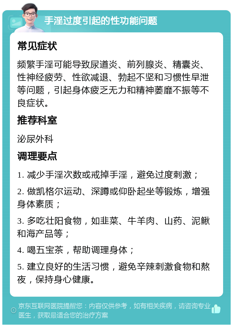 手淫过度引起的性功能问题 常见症状 频繁手淫可能导致尿道炎、前列腺炎、精囊炎、性神经疲劳、性欲减退、勃起不坚和习惯性早泄等问题，引起身体疲乏无力和精神萎靡不振等不良症状。 推荐科室 泌尿外科 调理要点 1. 减少手淫次数或戒掉手淫，避免过度刺激； 2. 做凯格尔运动、深蹲或仰卧起坐等锻炼，增强身体素质； 3. 多吃壮阳食物，如韭菜、牛羊肉、山药、泥鳅和海产品等； 4. 喝五宝茶，帮助调理身体； 5. 建立良好的生活习惯，避免辛辣刺激食物和熬夜，保持身心健康。