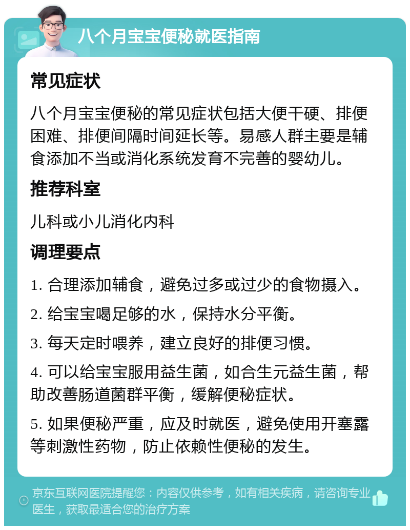 八个月宝宝便秘就医指南 常见症状 八个月宝宝便秘的常见症状包括大便干硬、排便困难、排便间隔时间延长等。易感人群主要是辅食添加不当或消化系统发育不完善的婴幼儿。 推荐科室 儿科或小儿消化内科 调理要点 1. 合理添加辅食，避免过多或过少的食物摄入。 2. 给宝宝喝足够的水，保持水分平衡。 3. 每天定时喂养，建立良好的排便习惯。 4. 可以给宝宝服用益生菌，如合生元益生菌，帮助改善肠道菌群平衡，缓解便秘症状。 5. 如果便秘严重，应及时就医，避免使用开塞露等刺激性药物，防止依赖性便秘的发生。