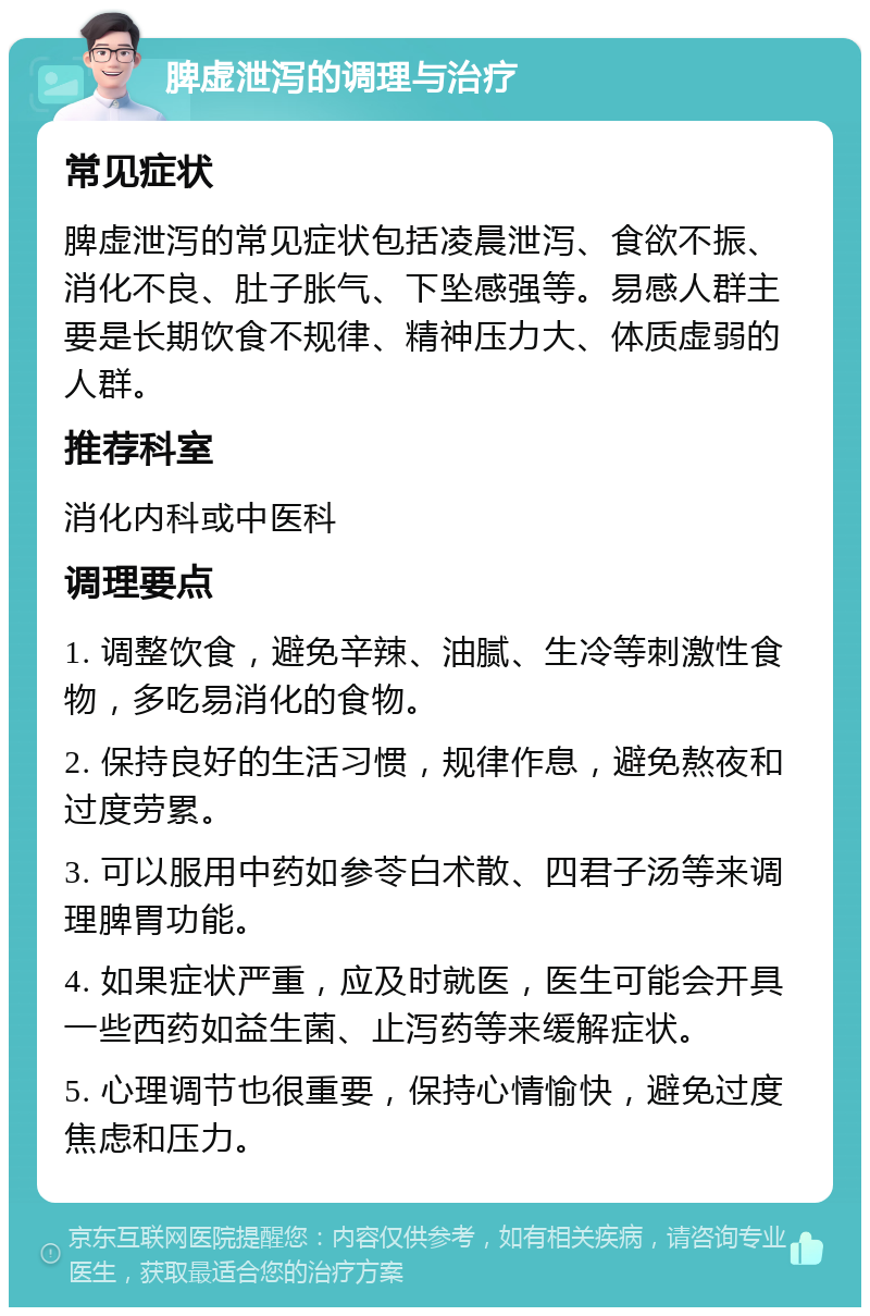 脾虚泄泻的调理与治疗 常见症状 脾虚泄泻的常见症状包括凌晨泄泻、食欲不振、消化不良、肚子胀气、下坠感强等。易感人群主要是长期饮食不规律、精神压力大、体质虚弱的人群。 推荐科室 消化内科或中医科 调理要点 1. 调整饮食，避免辛辣、油腻、生冷等刺激性食物，多吃易消化的食物。 2. 保持良好的生活习惯，规律作息，避免熬夜和过度劳累。 3. 可以服用中药如参苓白术散、四君子汤等来调理脾胃功能。 4. 如果症状严重，应及时就医，医生可能会开具一些西药如益生菌、止泻药等来缓解症状。 5. 心理调节也很重要，保持心情愉快，避免过度焦虑和压力。