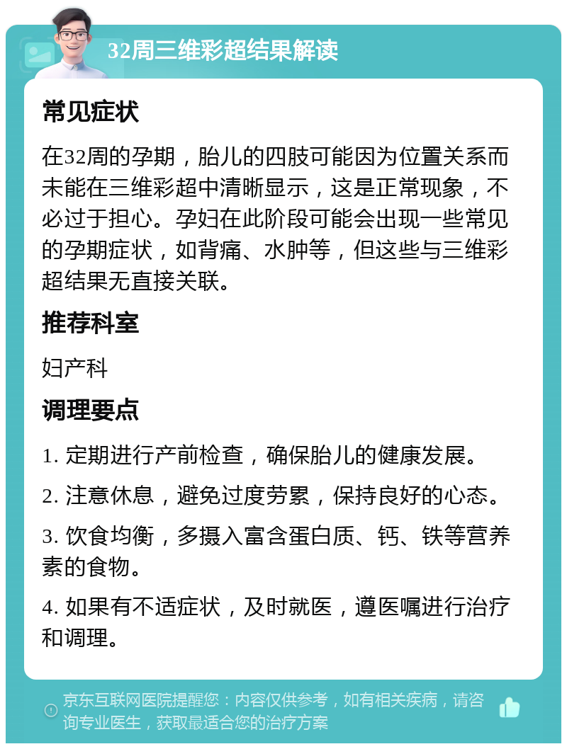 32周三维彩超结果解读 常见症状 在32周的孕期，胎儿的四肢可能因为位置关系而未能在三维彩超中清晰显示，这是正常现象，不必过于担心。孕妇在此阶段可能会出现一些常见的孕期症状，如背痛、水肿等，但这些与三维彩超结果无直接关联。 推荐科室 妇产科 调理要点 1. 定期进行产前检查，确保胎儿的健康发展。 2. 注意休息，避免过度劳累，保持良好的心态。 3. 饮食均衡，多摄入富含蛋白质、钙、铁等营养素的食物。 4. 如果有不适症状，及时就医，遵医嘱进行治疗和调理。