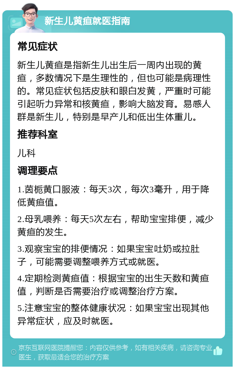 新生儿黄疸就医指南 常见症状 新生儿黄疸是指新生儿出生后一周内出现的黄疸，多数情况下是生理性的，但也可能是病理性的。常见症状包括皮肤和眼白发黄，严重时可能引起听力异常和核黄疸，影响大脑发育。易感人群是新生儿，特别是早产儿和低出生体重儿。 推荐科室 儿科 调理要点 1.茵栀黄口服液：每天3次，每次3毫升，用于降低黄疸值。 2.母乳喂养：每天5次左右，帮助宝宝排便，减少黄疸的发生。 3.观察宝宝的排便情况：如果宝宝吐奶或拉肚子，可能需要调整喂养方式或就医。 4.定期检测黄疸值：根据宝宝的出生天数和黄疸值，判断是否需要治疗或调整治疗方案。 5.注意宝宝的整体健康状况：如果宝宝出现其他异常症状，应及时就医。