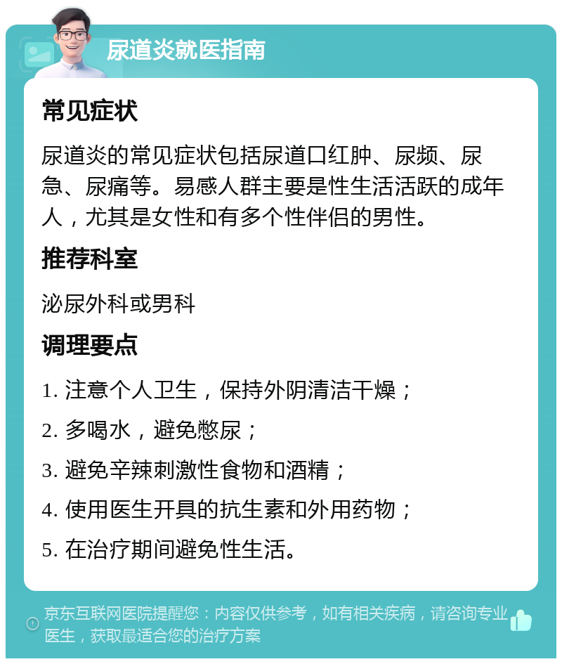 尿道炎就医指南 常见症状 尿道炎的常见症状包括尿道口红肿、尿频、尿急、尿痛等。易感人群主要是性生活活跃的成年人，尤其是女性和有多个性伴侣的男性。 推荐科室 泌尿外科或男科 调理要点 1. 注意个人卫生，保持外阴清洁干燥； 2. 多喝水，避免憋尿； 3. 避免辛辣刺激性食物和酒精； 4. 使用医生开具的抗生素和外用药物； 5. 在治疗期间避免性生活。