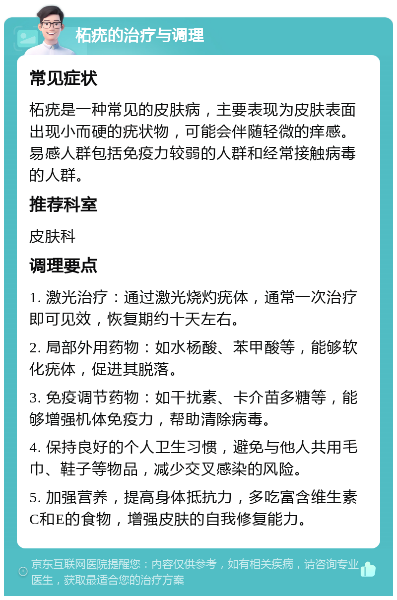 柘疣的治疗与调理 常见症状 柘疣是一种常见的皮肤病，主要表现为皮肤表面出现小而硬的疣状物，可能会伴随轻微的痒感。易感人群包括免疫力较弱的人群和经常接触病毒的人群。 推荐科室 皮肤科 调理要点 1. 激光治疗：通过激光烧灼疣体，通常一次治疗即可见效，恢复期约十天左右。 2. 局部外用药物：如水杨酸、苯甲酸等，能够软化疣体，促进其脱落。 3. 免疫调节药物：如干扰素、卡介苗多糖等，能够增强机体免疫力，帮助清除病毒。 4. 保持良好的个人卫生习惯，避免与他人共用毛巾、鞋子等物品，减少交叉感染的风险。 5. 加强营养，提高身体抵抗力，多吃富含维生素C和E的食物，增强皮肤的自我修复能力。