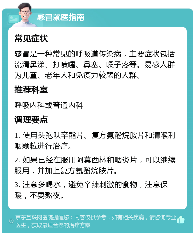 感冒就医指南 常见症状 感冒是一种常见的呼吸道传染病，主要症状包括流清鼻涕、打喷嚏、鼻塞、嗓子疼等。易感人群为儿童、老年人和免疫力较弱的人群。 推荐科室 呼吸内科或普通内科 调理要点 1. 使用头孢呋辛酯片、复方氨酚烷胺片和清喉利咽颗粒进行治疗。 2. 如果已经在服用阿莫西林和咽炎片，可以继续服用，并加上复方氨酚烷胺片。 3. 注意多喝水，避免辛辣刺激的食物，注意保暖，不要熬夜。