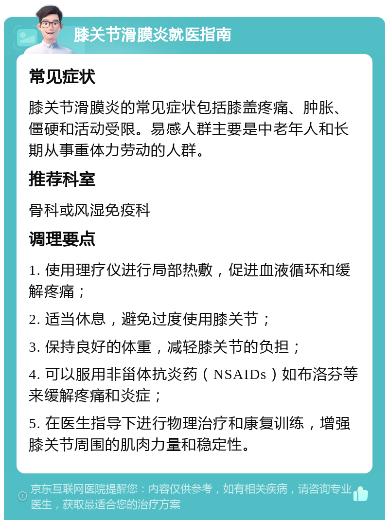 膝关节滑膜炎就医指南 常见症状 膝关节滑膜炎的常见症状包括膝盖疼痛、肿胀、僵硬和活动受限。易感人群主要是中老年人和长期从事重体力劳动的人群。 推荐科室 骨科或风湿免疫科 调理要点 1. 使用理疗仪进行局部热敷，促进血液循环和缓解疼痛； 2. 适当休息，避免过度使用膝关节； 3. 保持良好的体重，减轻膝关节的负担； 4. 可以服用非甾体抗炎药（NSAIDs）如布洛芬等来缓解疼痛和炎症； 5. 在医生指导下进行物理治疗和康复训练，增强膝关节周围的肌肉力量和稳定性。