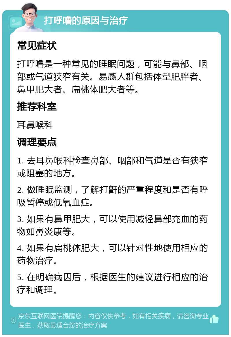 打呼噜的原因与治疗 常见症状 打呼噜是一种常见的睡眠问题，可能与鼻部、咽部或气道狭窄有关。易感人群包括体型肥胖者、鼻甲肥大者、扁桃体肥大者等。 推荐科室 耳鼻喉科 调理要点 1. 去耳鼻喉科检查鼻部、咽部和气道是否有狭窄或阻塞的地方。 2. 做睡眠监测，了解打鼾的严重程度和是否有呼吸暂停或低氧血症。 3. 如果有鼻甲肥大，可以使用减轻鼻部充血的药物如鼻炎康等。 4. 如果有扁桃体肥大，可以针对性地使用相应的药物治疗。 5. 在明确病因后，根据医生的建议进行相应的治疗和调理。