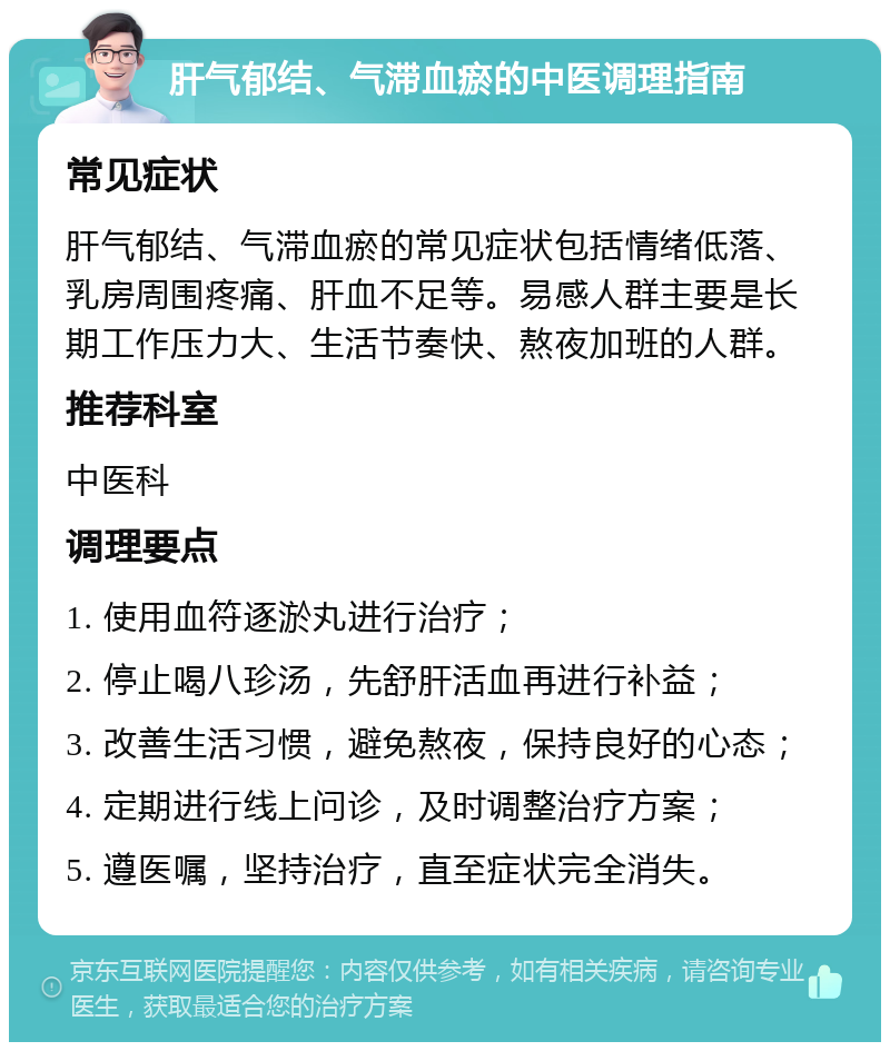 肝气郁结、气滞血瘀的中医调理指南 常见症状 肝气郁结、气滞血瘀的常见症状包括情绪低落、乳房周围疼痛、肝血不足等。易感人群主要是长期工作压力大、生活节奏快、熬夜加班的人群。 推荐科室 中医科 调理要点 1. 使用血符逐淤丸进行治疗； 2. 停止喝八珍汤，先舒肝活血再进行补益； 3. 改善生活习惯，避免熬夜，保持良好的心态； 4. 定期进行线上问诊，及时调整治疗方案； 5. 遵医嘱，坚持治疗，直至症状完全消失。