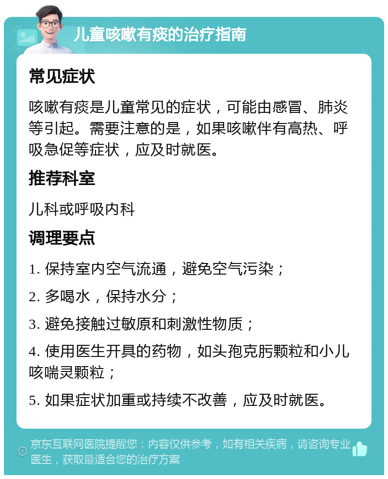 儿童咳嗽有痰的治疗指南 常见症状 咳嗽有痰是儿童常见的症状，可能由感冒、肺炎等引起。需要注意的是，如果咳嗽伴有高热、呼吸急促等症状，应及时就医。 推荐科室 儿科或呼吸内科 调理要点 1. 保持室内空气流通，避免空气污染； 2. 多喝水，保持水分； 3. 避免接触过敏原和刺激性物质； 4. 使用医生开具的药物，如头孢克肟颗粒和小儿咳喘灵颗粒； 5. 如果症状加重或持续不改善，应及时就医。