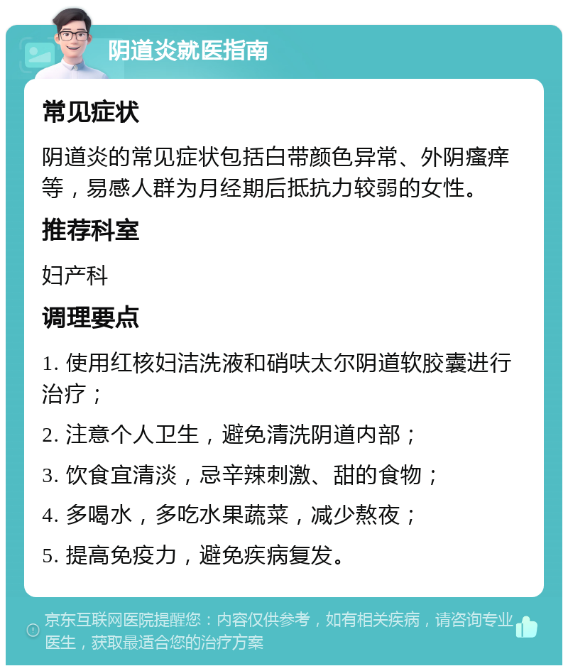 阴道炎就医指南 常见症状 阴道炎的常见症状包括白带颜色异常、外阴瘙痒等，易感人群为月经期后抵抗力较弱的女性。 推荐科室 妇产科 调理要点 1. 使用红核妇洁洗液和硝呋太尔阴道软胶囊进行治疗； 2. 注意个人卫生，避免清洗阴道内部； 3. 饮食宜清淡，忌辛辣刺激、甜的食物； 4. 多喝水，多吃水果蔬菜，减少熬夜； 5. 提高免疫力，避免疾病复发。