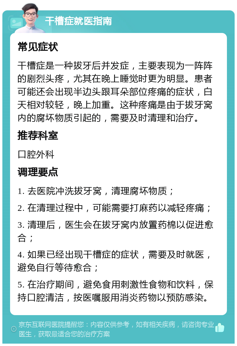 干槽症就医指南 常见症状 干槽症是一种拔牙后并发症，主要表现为一阵阵的剧烈头疼，尤其在晚上睡觉时更为明显。患者可能还会出现半边头跟耳朵部位疼痛的症状，白天相对较轻，晚上加重。这种疼痛是由于拔牙窝内的腐坏物质引起的，需要及时清理和治疗。 推荐科室 口腔外科 调理要点 1. 去医院冲洗拔牙窝，清理腐坏物质； 2. 在清理过程中，可能需要打麻药以减轻疼痛； 3. 清理后，医生会在拔牙窝内放置药棉以促进愈合； 4. 如果已经出现干槽症的症状，需要及时就医，避免自行等待愈合； 5. 在治疗期间，避免食用刺激性食物和饮料，保持口腔清洁，按医嘱服用消炎药物以预防感染。