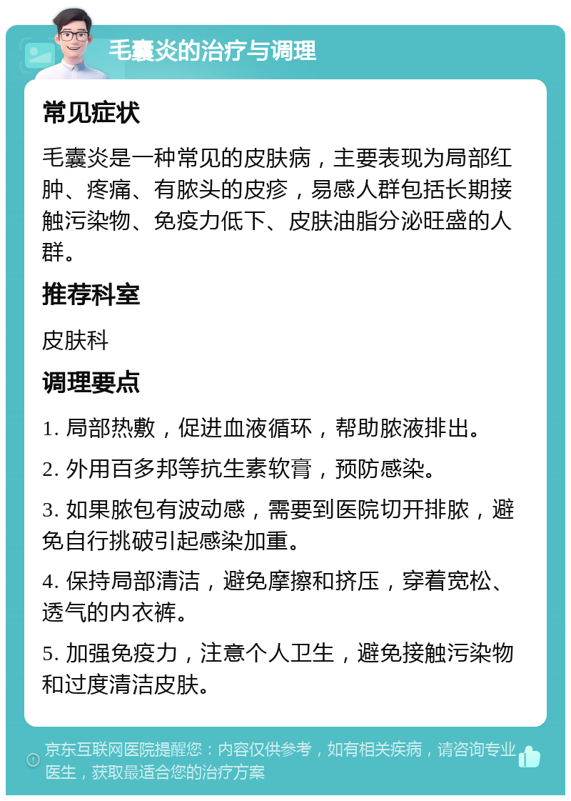 毛囊炎的治疗与调理 常见症状 毛囊炎是一种常见的皮肤病，主要表现为局部红肿、疼痛、有脓头的皮疹，易感人群包括长期接触污染物、免疫力低下、皮肤油脂分泌旺盛的人群。 推荐科室 皮肤科 调理要点 1. 局部热敷，促进血液循环，帮助脓液排出。 2. 外用百多邦等抗生素软膏，预防感染。 3. 如果脓包有波动感，需要到医院切开排脓，避免自行挑破引起感染加重。 4. 保持局部清洁，避免摩擦和挤压，穿着宽松、透气的内衣裤。 5. 加强免疫力，注意个人卫生，避免接触污染物和过度清洁皮肤。