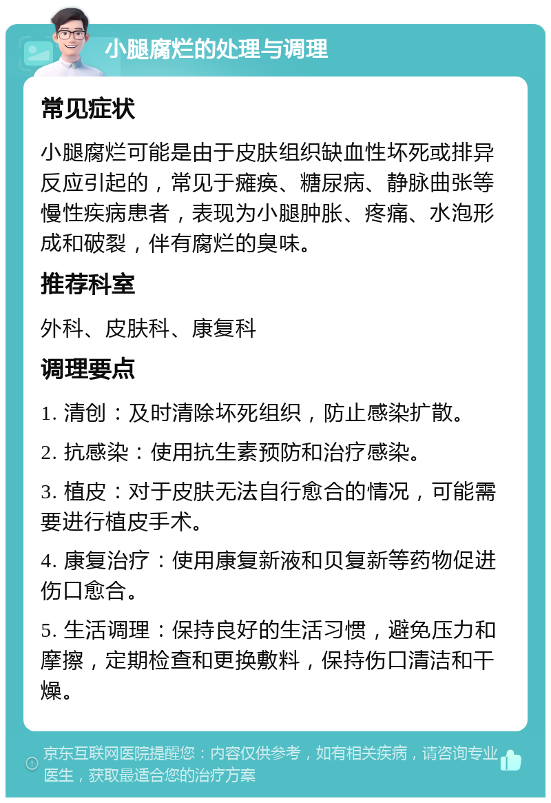 小腿腐烂的处理与调理 常见症状 小腿腐烂可能是由于皮肤组织缺血性坏死或排异反应引起的，常见于瘫痪、糖尿病、静脉曲张等慢性疾病患者，表现为小腿肿胀、疼痛、水泡形成和破裂，伴有腐烂的臭味。 推荐科室 外科、皮肤科、康复科 调理要点 1. 清创：及时清除坏死组织，防止感染扩散。 2. 抗感染：使用抗生素预防和治疗感染。 3. 植皮：对于皮肤无法自行愈合的情况，可能需要进行植皮手术。 4. 康复治疗：使用康复新液和贝复新等药物促进伤口愈合。 5. 生活调理：保持良好的生活习惯，避免压力和摩擦，定期检查和更换敷料，保持伤口清洁和干燥。