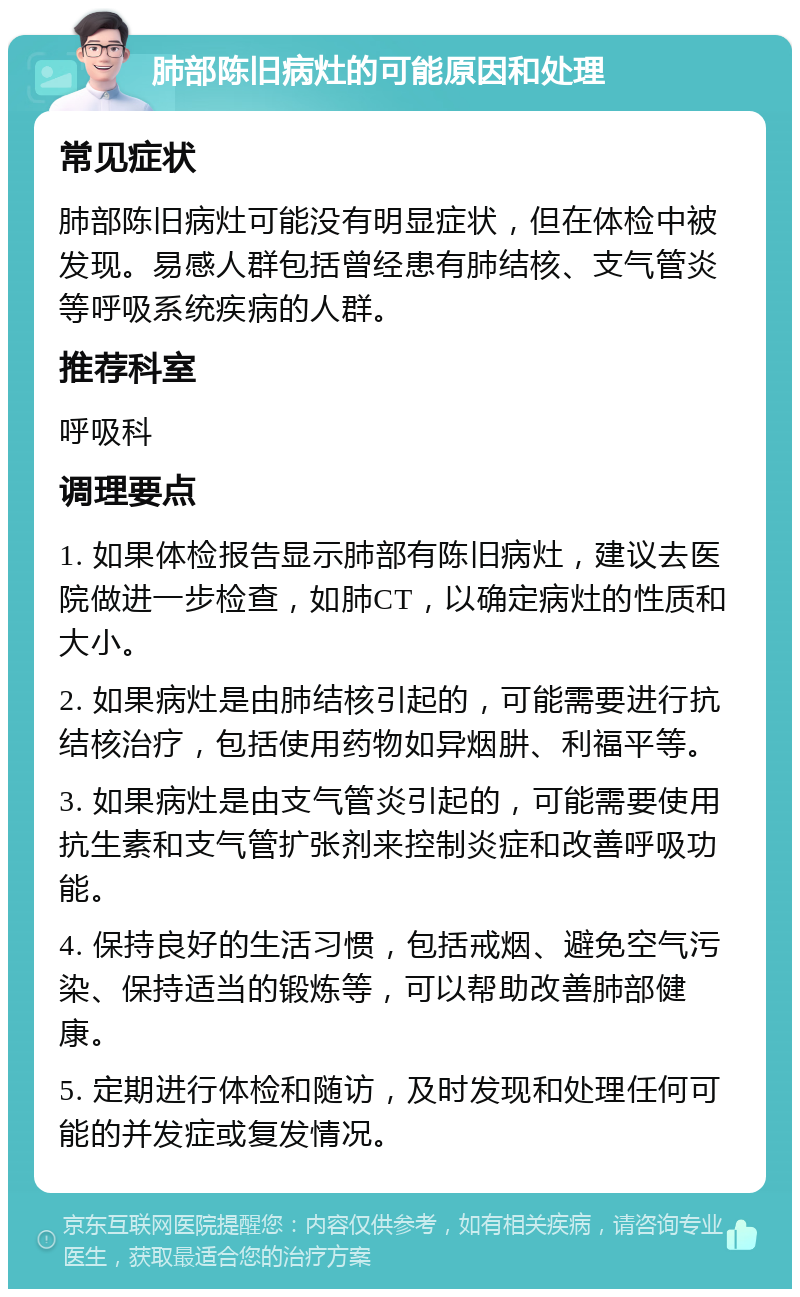 肺部陈旧病灶的可能原因和处理 常见症状 肺部陈旧病灶可能没有明显症状，但在体检中被发现。易感人群包括曾经患有肺结核、支气管炎等呼吸系统疾病的人群。 推荐科室 呼吸科 调理要点 1. 如果体检报告显示肺部有陈旧病灶，建议去医院做进一步检查，如肺CT，以确定病灶的性质和大小。 2. 如果病灶是由肺结核引起的，可能需要进行抗结核治疗，包括使用药物如异烟肼、利福平等。 3. 如果病灶是由支气管炎引起的，可能需要使用抗生素和支气管扩张剂来控制炎症和改善呼吸功能。 4. 保持良好的生活习惯，包括戒烟、避免空气污染、保持适当的锻炼等，可以帮助改善肺部健康。 5. 定期进行体检和随访，及时发现和处理任何可能的并发症或复发情况。