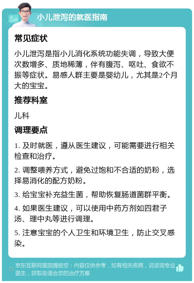 小儿泄泻的就医指南 常见症状 小儿泄泻是指小儿消化系统功能失调，导致大便次数增多、质地稀薄，伴有腹泻、呕吐、食欲不振等症状。易感人群主要是婴幼儿，尤其是2个月大的宝宝。 推荐科室 儿科 调理要点 1. 及时就医，遵从医生建议，可能需要进行相关检查和治疗。 2. 调整喂养方式，避免过饱和不合适的奶粉，选择易消化的配方奶粉。 3. 给宝宝补充益生菌，帮助恢复肠道菌群平衡。 4. 如果医生建议，可以使用中药方剂如四君子汤、理中丸等进行调理。 5. 注意宝宝的个人卫生和环境卫生，防止交叉感染。