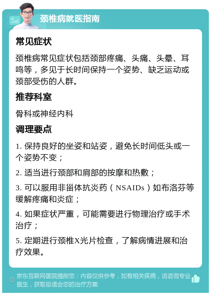 颈椎病就医指南 常见症状 颈椎病常见症状包括颈部疼痛、头痛、头晕、耳鸣等，多见于长时间保持一个姿势、缺乏运动或颈部受伤的人群。 推荐科室 骨科或神经内科 调理要点 1. 保持良好的坐姿和站姿，避免长时间低头或一个姿势不变； 2. 适当进行颈部和肩部的按摩和热敷； 3. 可以服用非甾体抗炎药（NSAIDs）如布洛芬等缓解疼痛和炎症； 4. 如果症状严重，可能需要进行物理治疗或手术治疗； 5. 定期进行颈椎X光片检查，了解病情进展和治疗效果。