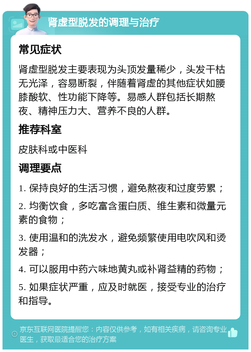 肾虚型脱发的调理与治疗 常见症状 肾虚型脱发主要表现为头顶发量稀少，头发干枯无光泽，容易断裂，伴随着肾虚的其他症状如腰膝酸软、性功能下降等。易感人群包括长期熬夜、精神压力大、营养不良的人群。 推荐科室 皮肤科或中医科 调理要点 1. 保持良好的生活习惯，避免熬夜和过度劳累； 2. 均衡饮食，多吃富含蛋白质、维生素和微量元素的食物； 3. 使用温和的洗发水，避免频繁使用电吹风和烫发器； 4. 可以服用中药六味地黄丸或补肾益精的药物； 5. 如果症状严重，应及时就医，接受专业的治疗和指导。