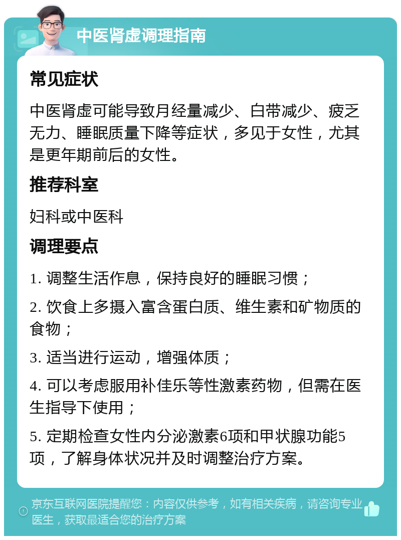 中医肾虚调理指南 常见症状 中医肾虚可能导致月经量减少、白带减少、疲乏无力、睡眠质量下降等症状，多见于女性，尤其是更年期前后的女性。 推荐科室 妇科或中医科 调理要点 1. 调整生活作息，保持良好的睡眠习惯； 2. 饮食上多摄入富含蛋白质、维生素和矿物质的食物； 3. 适当进行运动，增强体质； 4. 可以考虑服用补佳乐等性激素药物，但需在医生指导下使用； 5. 定期检查女性内分泌激素6项和甲状腺功能5项，了解身体状况并及时调整治疗方案。