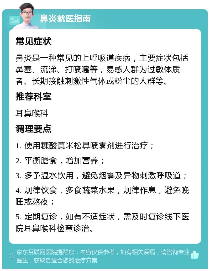 鼻炎就医指南 常见症状 鼻炎是一种常见的上呼吸道疾病，主要症状包括鼻塞、流涕、打喷嚏等，易感人群为过敏体质者、长期接触刺激性气体或粉尘的人群等。 推荐科室 耳鼻喉科 调理要点 1. 使用糠酸莫米松鼻喷雾剂进行治疗； 2. 平衡膳食，增加营养； 3. 多予温水饮用，避免烟雾及异物刺激呼吸道； 4. 规律饮食，多食蔬菜水果，规律作息，避免晚睡或熬夜； 5. 定期复诊，如有不适症状，需及时复诊线下医院耳鼻喉科检查诊治。