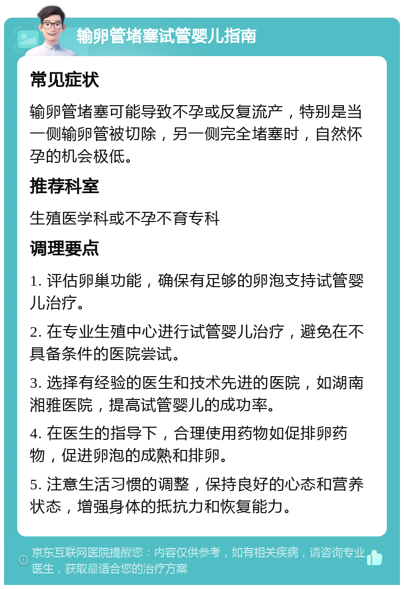 输卵管堵塞试管婴儿指南 常见症状 输卵管堵塞可能导致不孕或反复流产，特别是当一侧输卵管被切除，另一侧完全堵塞时，自然怀孕的机会极低。 推荐科室 生殖医学科或不孕不育专科 调理要点 1. 评估卵巢功能，确保有足够的卵泡支持试管婴儿治疗。 2. 在专业生殖中心进行试管婴儿治疗，避免在不具备条件的医院尝试。 3. 选择有经验的医生和技术先进的医院，如湖南湘雅医院，提高试管婴儿的成功率。 4. 在医生的指导下，合理使用药物如促排卵药物，促进卵泡的成熟和排卵。 5. 注意生活习惯的调整，保持良好的心态和营养状态，增强身体的抵抗力和恢复能力。