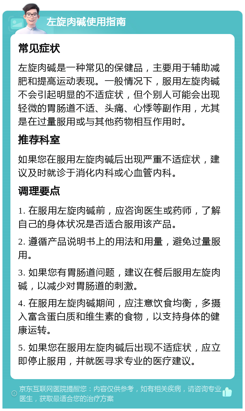 左旋肉碱使用指南 常见症状 左旋肉碱是一种常见的保健品，主要用于辅助减肥和提高运动表现。一般情况下，服用左旋肉碱不会引起明显的不适症状，但个别人可能会出现轻微的胃肠道不适、头痛、心悸等副作用，尤其是在过量服用或与其他药物相互作用时。 推荐科室 如果您在服用左旋肉碱后出现严重不适症状，建议及时就诊于消化内科或心血管内科。 调理要点 1. 在服用左旋肉碱前，应咨询医生或药师，了解自己的身体状况是否适合服用该产品。 2. 遵循产品说明书上的用法和用量，避免过量服用。 3. 如果您有胃肠道问题，建议在餐后服用左旋肉碱，以减少对胃肠道的刺激。 4. 在服用左旋肉碱期间，应注意饮食均衡，多摄入富含蛋白质和维生素的食物，以支持身体的健康运转。 5. 如果您在服用左旋肉碱后出现不适症状，应立即停止服用，并就医寻求专业的医疗建议。