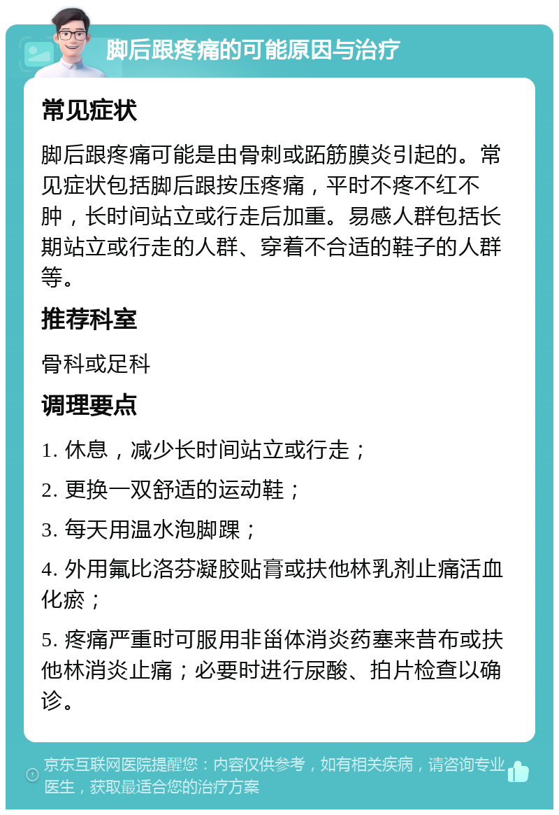 脚后跟疼痛的可能原因与治疗 常见症状 脚后跟疼痛可能是由骨刺或跖筋膜炎引起的。常见症状包括脚后跟按压疼痛，平时不疼不红不肿，长时间站立或行走后加重。易感人群包括长期站立或行走的人群、穿着不合适的鞋子的人群等。 推荐科室 骨科或足科 调理要点 1. 休息，减少长时间站立或行走； 2. 更换一双舒适的运动鞋； 3. 每天用温水泡脚踝； 4. 外用氟比洛芬凝胶贴膏或扶他林乳剂止痛活血化瘀； 5. 疼痛严重时可服用非甾体消炎药塞来昔布或扶他林消炎止痛；必要时进行尿酸、拍片检查以确诊。