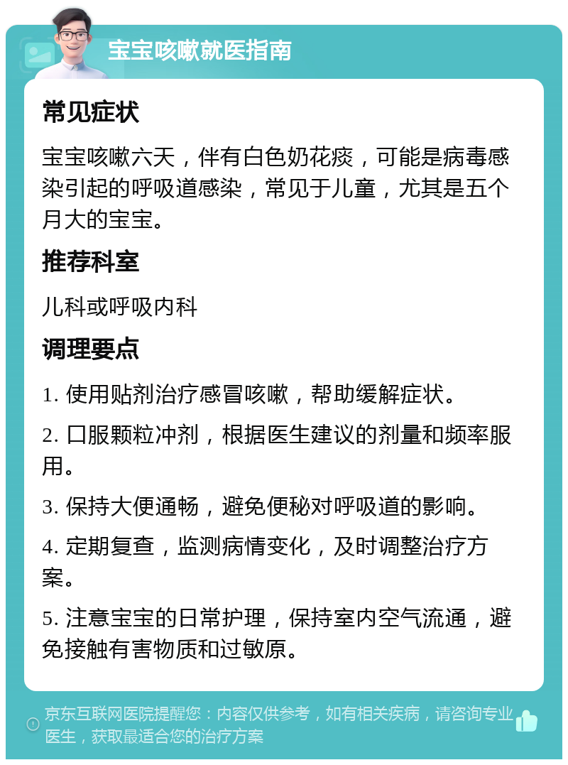 宝宝咳嗽就医指南 常见症状 宝宝咳嗽六天，伴有白色奶花痰，可能是病毒感染引起的呼吸道感染，常见于儿童，尤其是五个月大的宝宝。 推荐科室 儿科或呼吸内科 调理要点 1. 使用贴剂治疗感冒咳嗽，帮助缓解症状。 2. 口服颗粒冲剂，根据医生建议的剂量和频率服用。 3. 保持大便通畅，避免便秘对呼吸道的影响。 4. 定期复查，监测病情变化，及时调整治疗方案。 5. 注意宝宝的日常护理，保持室内空气流通，避免接触有害物质和过敏原。