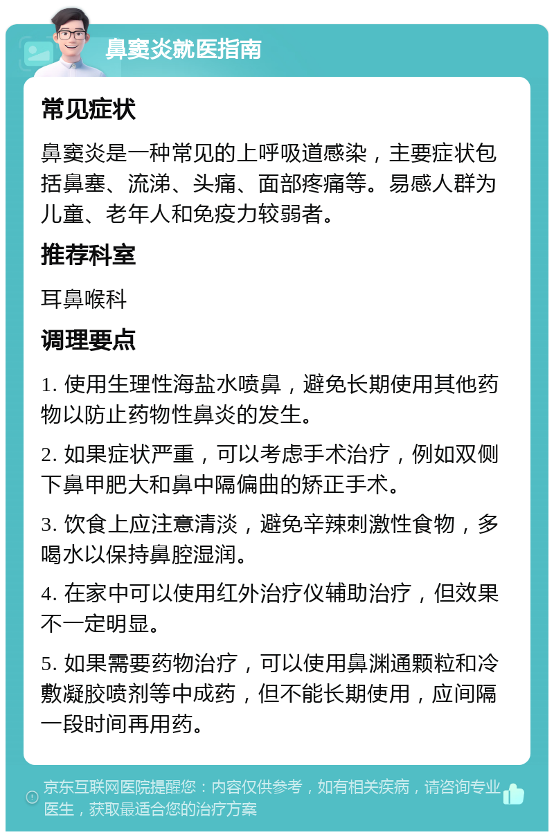 鼻窦炎就医指南 常见症状 鼻窦炎是一种常见的上呼吸道感染，主要症状包括鼻塞、流涕、头痛、面部疼痛等。易感人群为儿童、老年人和免疫力较弱者。 推荐科室 耳鼻喉科 调理要点 1. 使用生理性海盐水喷鼻，避免长期使用其他药物以防止药物性鼻炎的发生。 2. 如果症状严重，可以考虑手术治疗，例如双侧下鼻甲肥大和鼻中隔偏曲的矫正手术。 3. 饮食上应注意清淡，避免辛辣刺激性食物，多喝水以保持鼻腔湿润。 4. 在家中可以使用红外治疗仪辅助治疗，但效果不一定明显。 5. 如果需要药物治疗，可以使用鼻渊通颗粒和冷敷凝胶喷剂等中成药，但不能长期使用，应间隔一段时间再用药。