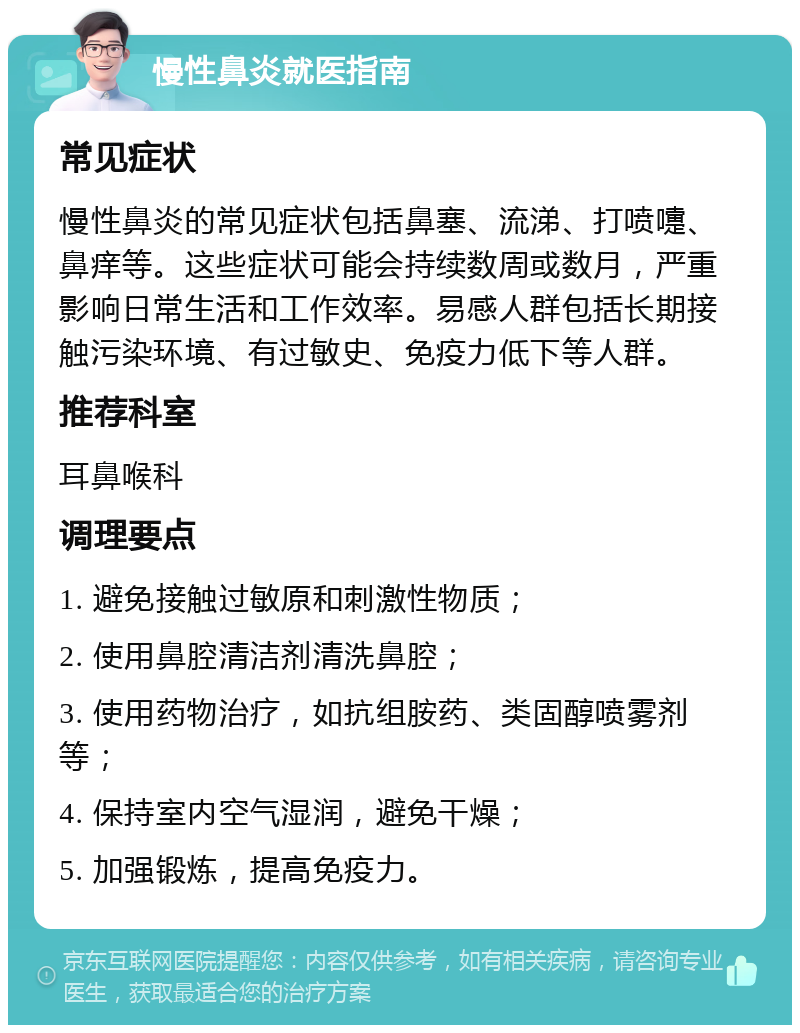 慢性鼻炎就医指南 常见症状 慢性鼻炎的常见症状包括鼻塞、流涕、打喷嚏、鼻痒等。这些症状可能会持续数周或数月，严重影响日常生活和工作效率。易感人群包括长期接触污染环境、有过敏史、免疫力低下等人群。 推荐科室 耳鼻喉科 调理要点 1. 避免接触过敏原和刺激性物质； 2. 使用鼻腔清洁剂清洗鼻腔； 3. 使用药物治疗，如抗组胺药、类固醇喷雾剂等； 4. 保持室内空气湿润，避免干燥； 5. 加强锻炼，提高免疫力。