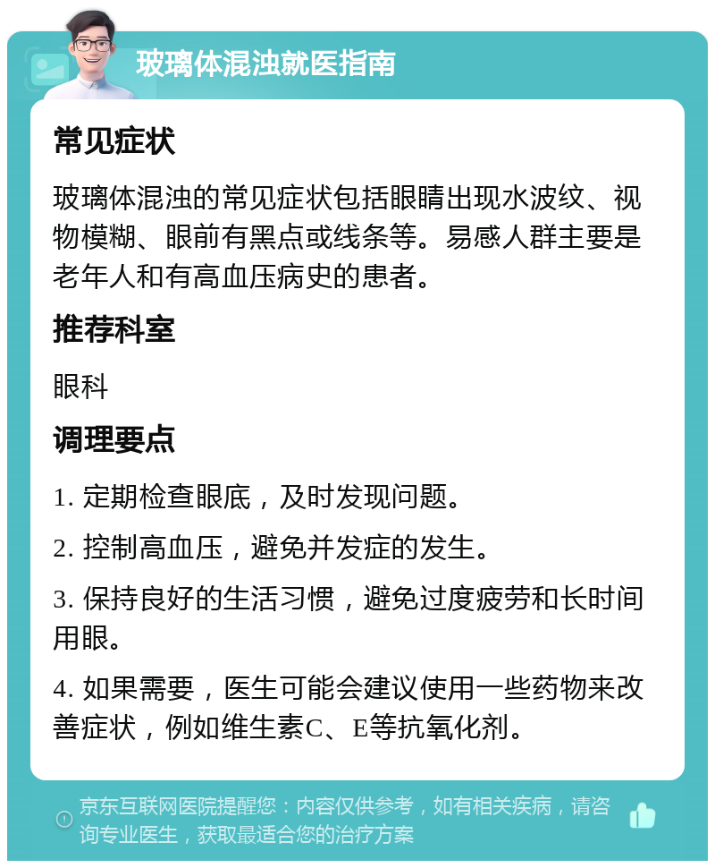 玻璃体混浊就医指南 常见症状 玻璃体混浊的常见症状包括眼睛出现水波纹、视物模糊、眼前有黑点或线条等。易感人群主要是老年人和有高血压病史的患者。 推荐科室 眼科 调理要点 1. 定期检查眼底，及时发现问题。 2. 控制高血压，避免并发症的发生。 3. 保持良好的生活习惯，避免过度疲劳和长时间用眼。 4. 如果需要，医生可能会建议使用一些药物来改善症状，例如维生素C、E等抗氧化剂。