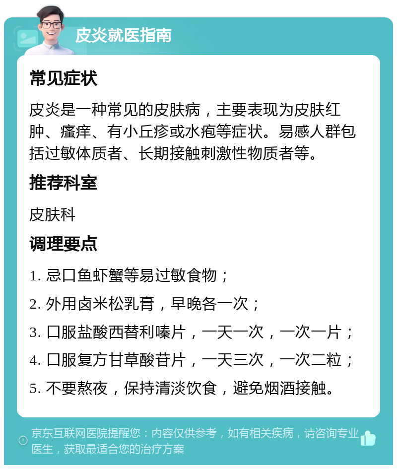 皮炎就医指南 常见症状 皮炎是一种常见的皮肤病，主要表现为皮肤红肿、瘙痒、有小丘疹或水疱等症状。易感人群包括过敏体质者、长期接触刺激性物质者等。 推荐科室 皮肤科 调理要点 1. 忌口鱼虾蟹等易过敏食物； 2. 外用卤米松乳膏，早晚各一次； 3. 口服盐酸西替利嗪片，一天一次，一次一片； 4. 口服复方甘草酸苷片，一天三次，一次二粒； 5. 不要熬夜，保持清淡饮食，避免烟酒接触。