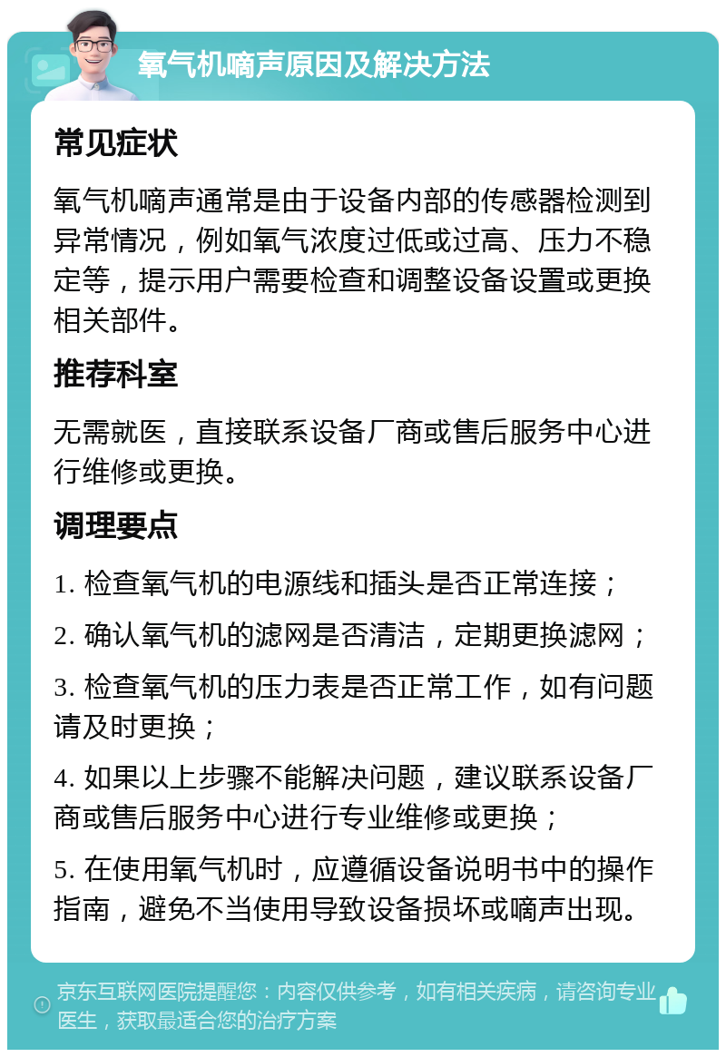 氧气机嘀声原因及解决方法 常见症状 氧气机嘀声通常是由于设备内部的传感器检测到异常情况，例如氧气浓度过低或过高、压力不稳定等，提示用户需要检查和调整设备设置或更换相关部件。 推荐科室 无需就医，直接联系设备厂商或售后服务中心进行维修或更换。 调理要点 1. 检查氧气机的电源线和插头是否正常连接； 2. 确认氧气机的滤网是否清洁，定期更换滤网； 3. 检查氧气机的压力表是否正常工作，如有问题请及时更换； 4. 如果以上步骤不能解决问题，建议联系设备厂商或售后服务中心进行专业维修或更换； 5. 在使用氧气机时，应遵循设备说明书中的操作指南，避免不当使用导致设备损坏或嘀声出现。