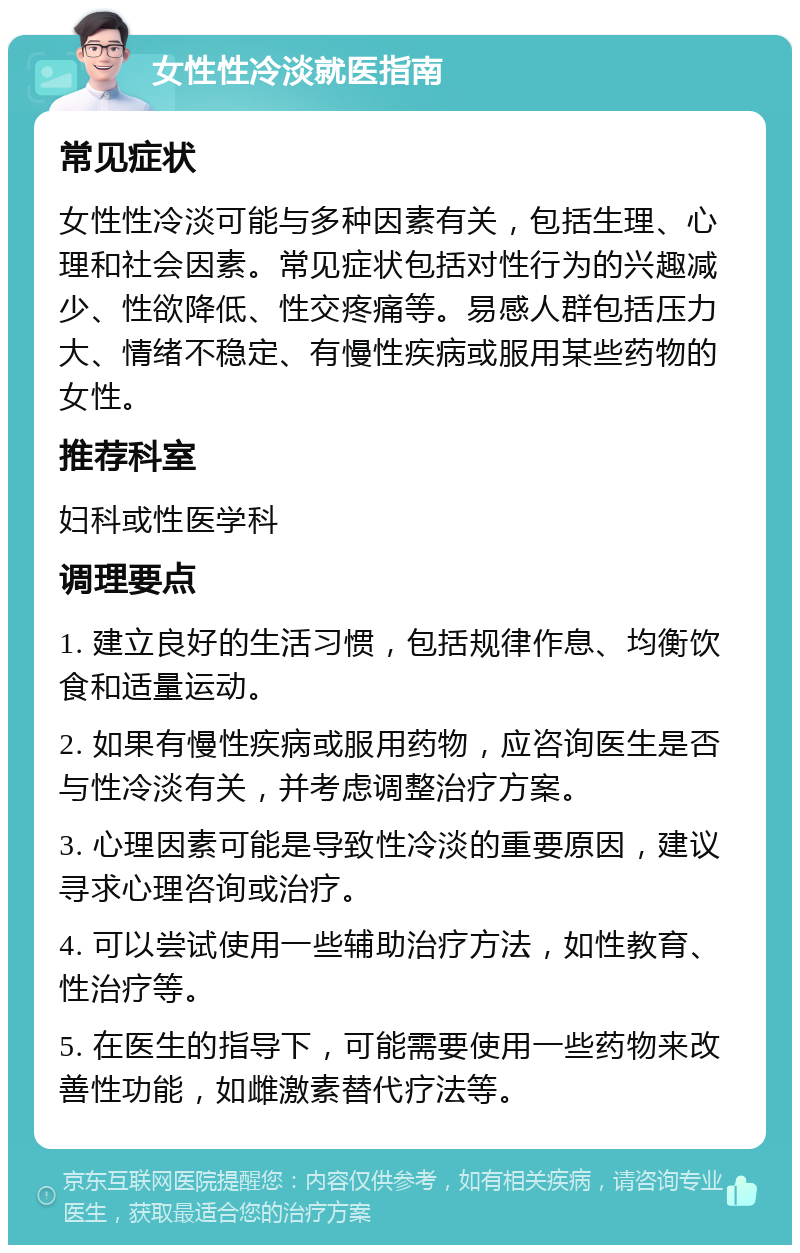 女性性冷淡就医指南 常见症状 女性性冷淡可能与多种因素有关，包括生理、心理和社会因素。常见症状包括对性行为的兴趣减少、性欲降低、性交疼痛等。易感人群包括压力大、情绪不稳定、有慢性疾病或服用某些药物的女性。 推荐科室 妇科或性医学科 调理要点 1. 建立良好的生活习惯，包括规律作息、均衡饮食和适量运动。 2. 如果有慢性疾病或服用药物，应咨询医生是否与性冷淡有关，并考虑调整治疗方案。 3. 心理因素可能是导致性冷淡的重要原因，建议寻求心理咨询或治疗。 4. 可以尝试使用一些辅助治疗方法，如性教育、性治疗等。 5. 在医生的指导下，可能需要使用一些药物来改善性功能，如雌激素替代疗法等。