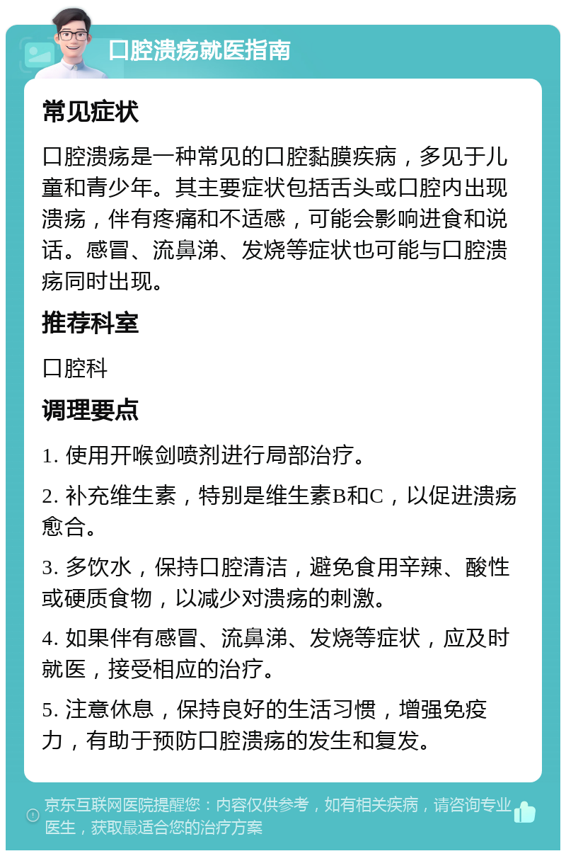 口腔溃疡就医指南 常见症状 口腔溃疡是一种常见的口腔黏膜疾病，多见于儿童和青少年。其主要症状包括舌头或口腔内出现溃疡，伴有疼痛和不适感，可能会影响进食和说话。感冒、流鼻涕、发烧等症状也可能与口腔溃疡同时出现。 推荐科室 口腔科 调理要点 1. 使用开喉剑喷剂进行局部治疗。 2. 补充维生素，特别是维生素B和C，以促进溃疡愈合。 3. 多饮水，保持口腔清洁，避免食用辛辣、酸性或硬质食物，以减少对溃疡的刺激。 4. 如果伴有感冒、流鼻涕、发烧等症状，应及时就医，接受相应的治疗。 5. 注意休息，保持良好的生活习惯，增强免疫力，有助于预防口腔溃疡的发生和复发。