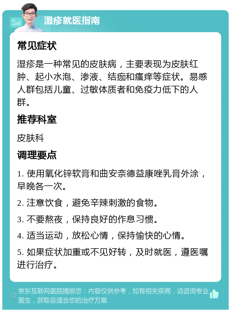 湿疹就医指南 常见症状 湿疹是一种常见的皮肤病，主要表现为皮肤红肿、起小水泡、渗液、结痂和瘙痒等症状。易感人群包括儿童、过敏体质者和免疫力低下的人群。 推荐科室 皮肤科 调理要点 1. 使用氧化锌软膏和曲安奈德益康唑乳膏外涂，早晚各一次。 2. 注意饮食，避免辛辣刺激的食物。 3. 不要熬夜，保持良好的作息习惯。 4. 适当运动，放松心情，保持愉快的心情。 5. 如果症状加重或不见好转，及时就医，遵医嘱进行治疗。