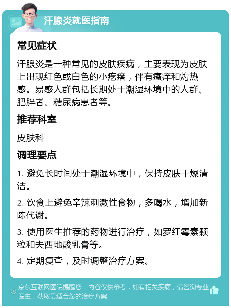 汗腺炎就医指南 常见症状 汗腺炎是一种常见的皮肤疾病，主要表现为皮肤上出现红色或白色的小疙瘩，伴有瘙痒和灼热感。易感人群包括长期处于潮湿环境中的人群、肥胖者、糖尿病患者等。 推荐科室 皮肤科 调理要点 1. 避免长时间处于潮湿环境中，保持皮肤干燥清洁。 2. 饮食上避免辛辣刺激性食物，多喝水，增加新陈代谢。 3. 使用医生推荐的药物进行治疗，如罗红霉素颗粒和夫西地酸乳膏等。 4. 定期复查，及时调整治疗方案。