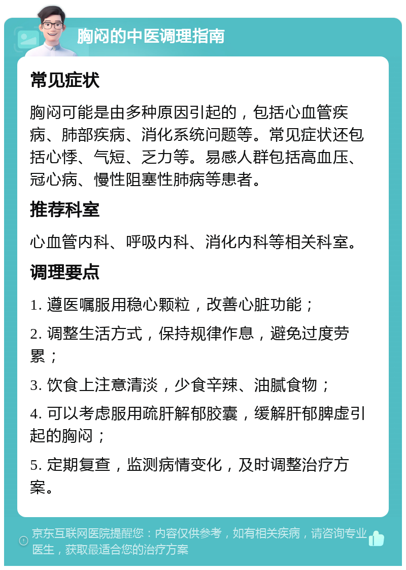 胸闷的中医调理指南 常见症状 胸闷可能是由多种原因引起的，包括心血管疾病、肺部疾病、消化系统问题等。常见症状还包括心悸、气短、乏力等。易感人群包括高血压、冠心病、慢性阻塞性肺病等患者。 推荐科室 心血管内科、呼吸内科、消化内科等相关科室。 调理要点 1. 遵医嘱服用稳心颗粒，改善心脏功能； 2. 调整生活方式，保持规律作息，避免过度劳累； 3. 饮食上注意清淡，少食辛辣、油腻食物； 4. 可以考虑服用疏肝解郁胶囊，缓解肝郁脾虚引起的胸闷； 5. 定期复查，监测病情变化，及时调整治疗方案。