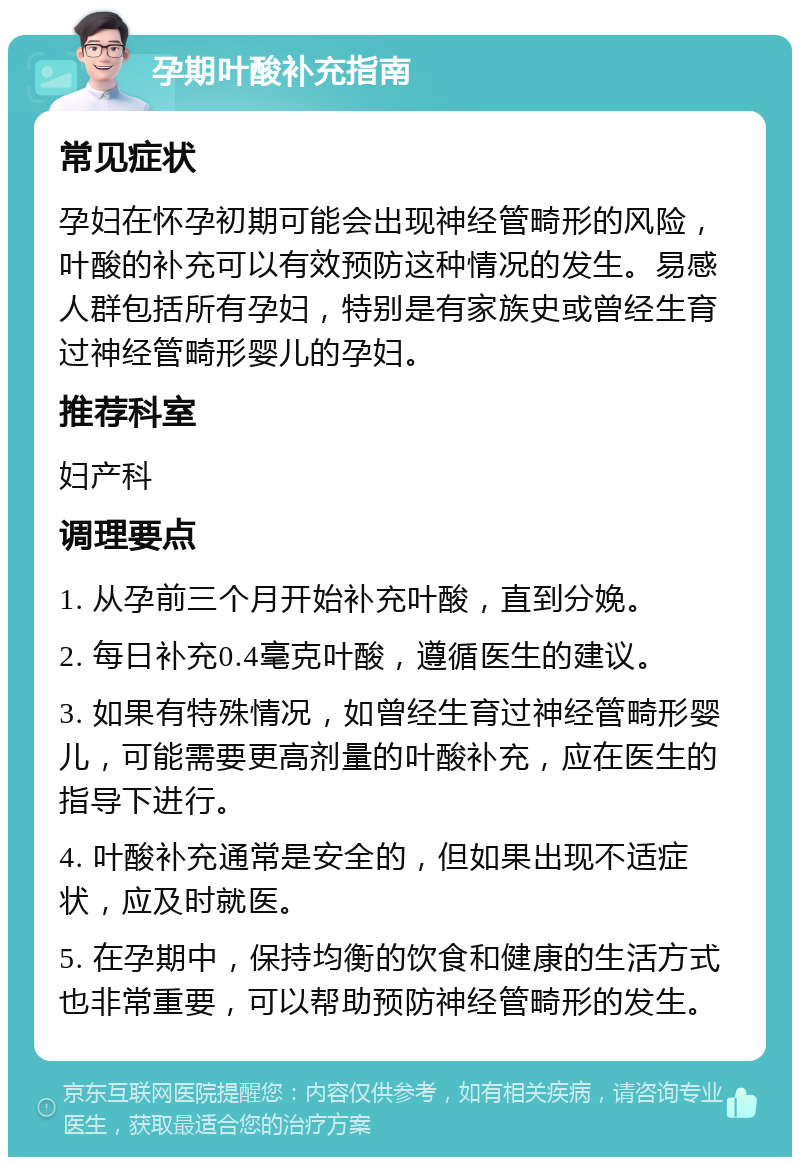 孕期叶酸补充指南 常见症状 孕妇在怀孕初期可能会出现神经管畸形的风险，叶酸的补充可以有效预防这种情况的发生。易感人群包括所有孕妇，特别是有家族史或曾经生育过神经管畸形婴儿的孕妇。 推荐科室 妇产科 调理要点 1. 从孕前三个月开始补充叶酸，直到分娩。 2. 每日补充0.4毫克叶酸，遵循医生的建议。 3. 如果有特殊情况，如曾经生育过神经管畸形婴儿，可能需要更高剂量的叶酸补充，应在医生的指导下进行。 4. 叶酸补充通常是安全的，但如果出现不适症状，应及时就医。 5. 在孕期中，保持均衡的饮食和健康的生活方式也非常重要，可以帮助预防神经管畸形的发生。