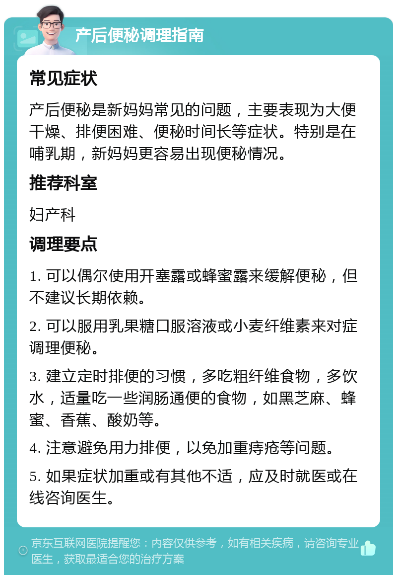 产后便秘调理指南 常见症状 产后便秘是新妈妈常见的问题，主要表现为大便干燥、排便困难、便秘时间长等症状。特别是在哺乳期，新妈妈更容易出现便秘情况。 推荐科室 妇产科 调理要点 1. 可以偶尔使用开塞露或蜂蜜露来缓解便秘，但不建议长期依赖。 2. 可以服用乳果糖口服溶液或小麦纤维素来对症调理便秘。 3. 建立定时排便的习惯，多吃粗纤维食物，多饮水，适量吃一些润肠通便的食物，如黑芝麻、蜂蜜、香蕉、酸奶等。 4. 注意避免用力排便，以免加重痔疮等问题。 5. 如果症状加重或有其他不适，应及时就医或在线咨询医生。