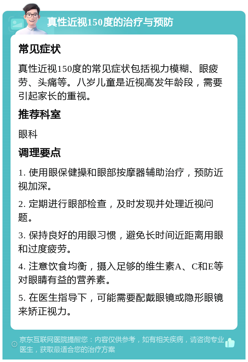 真性近视150度的治疗与预防 常见症状 真性近视150度的常见症状包括视力模糊、眼疲劳、头痛等。八岁儿童是近视高发年龄段，需要引起家长的重视。 推荐科室 眼科 调理要点 1. 使用眼保健操和眼部按摩器辅助治疗，预防近视加深。 2. 定期进行眼部检查，及时发现并处理近视问题。 3. 保持良好的用眼习惯，避免长时间近距离用眼和过度疲劳。 4. 注意饮食均衡，摄入足够的维生素A、C和E等对眼睛有益的营养素。 5. 在医生指导下，可能需要配戴眼镜或隐形眼镜来矫正视力。