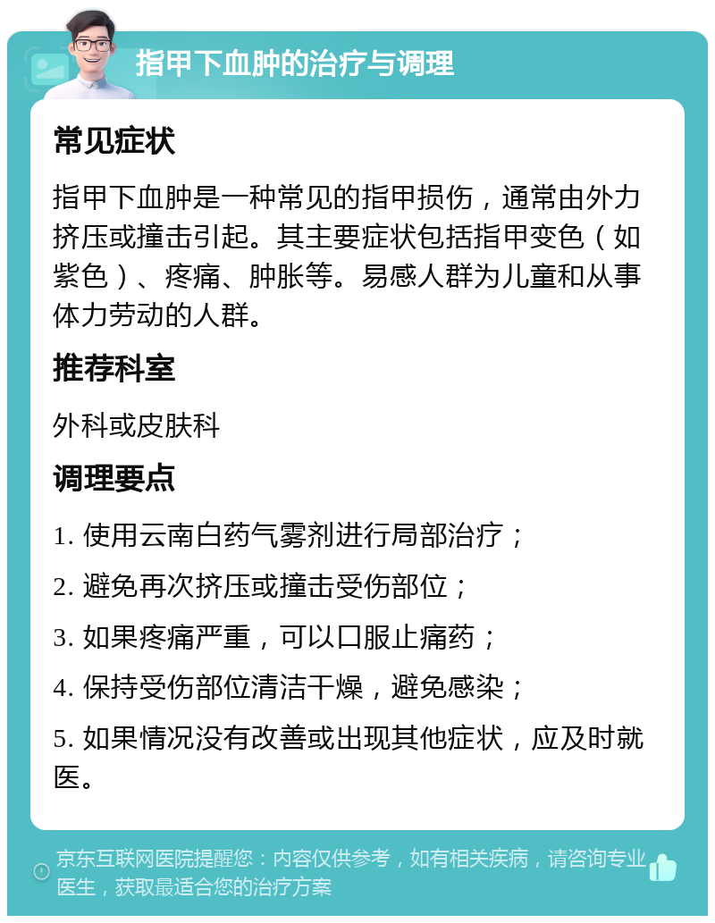 指甲下血肿的治疗与调理 常见症状 指甲下血肿是一种常见的指甲损伤，通常由外力挤压或撞击引起。其主要症状包括指甲变色（如紫色）、疼痛、肿胀等。易感人群为儿童和从事体力劳动的人群。 推荐科室 外科或皮肤科 调理要点 1. 使用云南白药气雾剂进行局部治疗； 2. 避免再次挤压或撞击受伤部位； 3. 如果疼痛严重，可以口服止痛药； 4. 保持受伤部位清洁干燥，避免感染； 5. 如果情况没有改善或出现其他症状，应及时就医。