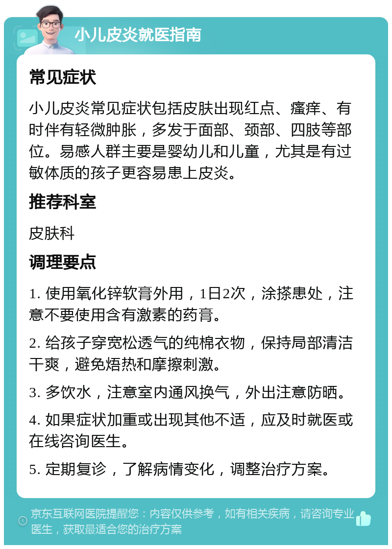 小儿皮炎就医指南 常见症状 小儿皮炎常见症状包括皮肤出现红点、瘙痒、有时伴有轻微肿胀，多发于面部、颈部、四肢等部位。易感人群主要是婴幼儿和儿童，尤其是有过敏体质的孩子更容易患上皮炎。 推荐科室 皮肤科 调理要点 1. 使用氧化锌软膏外用，1日2次，涂搽患处，注意不要使用含有激素的药膏。 2. 给孩子穿宽松透气的纯棉衣物，保持局部清洁干爽，避免焐热和摩擦刺激。 3. 多饮水，注意室内通风换气，外出注意防晒。 4. 如果症状加重或出现其他不适，应及时就医或在线咨询医生。 5. 定期复诊，了解病情变化，调整治疗方案。