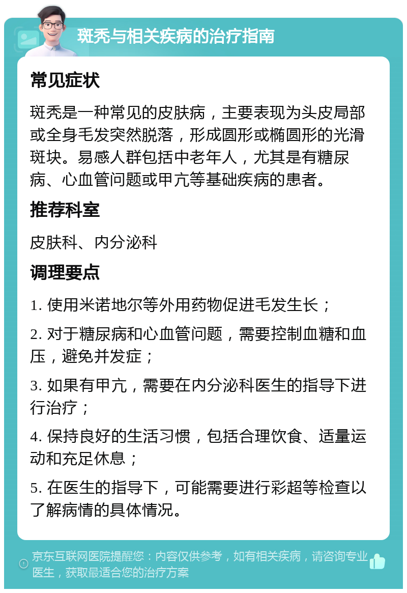 斑秃与相关疾病的治疗指南 常见症状 斑秃是一种常见的皮肤病，主要表现为头皮局部或全身毛发突然脱落，形成圆形或椭圆形的光滑斑块。易感人群包括中老年人，尤其是有糖尿病、心血管问题或甲亢等基础疾病的患者。 推荐科室 皮肤科、内分泌科 调理要点 1. 使用米诺地尔等外用药物促进毛发生长； 2. 对于糖尿病和心血管问题，需要控制血糖和血压，避免并发症； 3. 如果有甲亢，需要在内分泌科医生的指导下进行治疗； 4. 保持良好的生活习惯，包括合理饮食、适量运动和充足休息； 5. 在医生的指导下，可能需要进行彩超等检查以了解病情的具体情况。