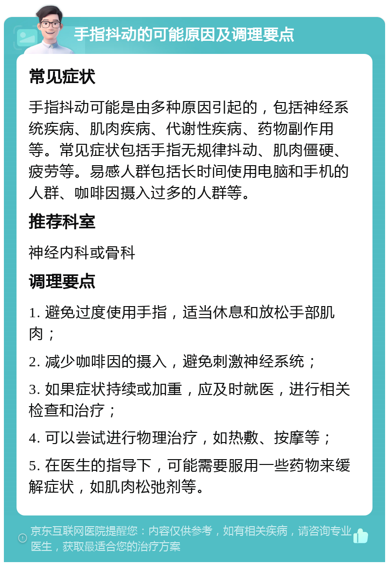 手指抖动的可能原因及调理要点 常见症状 手指抖动可能是由多种原因引起的，包括神经系统疾病、肌肉疾病、代谢性疾病、药物副作用等。常见症状包括手指无规律抖动、肌肉僵硬、疲劳等。易感人群包括长时间使用电脑和手机的人群、咖啡因摄入过多的人群等。 推荐科室 神经内科或骨科 调理要点 1. 避免过度使用手指，适当休息和放松手部肌肉； 2. 减少咖啡因的摄入，避免刺激神经系统； 3. 如果症状持续或加重，应及时就医，进行相关检查和治疗； 4. 可以尝试进行物理治疗，如热敷、按摩等； 5. 在医生的指导下，可能需要服用一些药物来缓解症状，如肌肉松弛剂等。