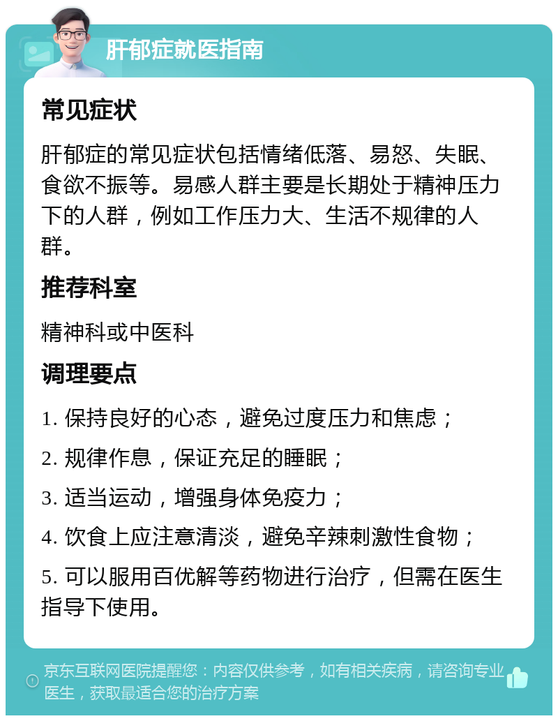 肝郁症就医指南 常见症状 肝郁症的常见症状包括情绪低落、易怒、失眠、食欲不振等。易感人群主要是长期处于精神压力下的人群，例如工作压力大、生活不规律的人群。 推荐科室 精神科或中医科 调理要点 1. 保持良好的心态，避免过度压力和焦虑； 2. 规律作息，保证充足的睡眠； 3. 适当运动，增强身体免疫力； 4. 饮食上应注意清淡，避免辛辣刺激性食物； 5. 可以服用百优解等药物进行治疗，但需在医生指导下使用。