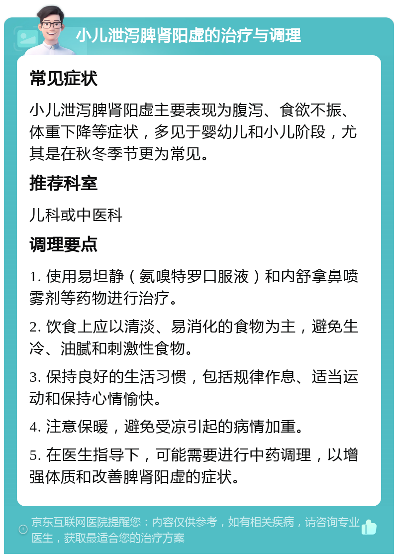 小儿泄泻脾肾阳虚的治疗与调理 常见症状 小儿泄泻脾肾阳虚主要表现为腹泻、食欲不振、体重下降等症状，多见于婴幼儿和小儿阶段，尤其是在秋冬季节更为常见。 推荐科室 儿科或中医科 调理要点 1. 使用易坦静（氨嗅特罗口服液）和内舒拿鼻喷雾剂等药物进行治疗。 2. 饮食上应以清淡、易消化的食物为主，避免生冷、油腻和刺激性食物。 3. 保持良好的生活习惯，包括规律作息、适当运动和保持心情愉快。 4. 注意保暖，避免受凉引起的病情加重。 5. 在医生指导下，可能需要进行中药调理，以增强体质和改善脾肾阳虚的症状。