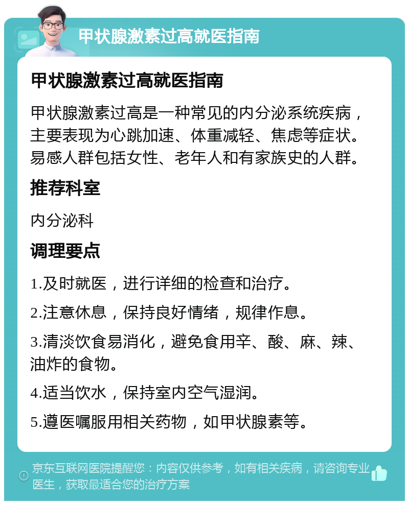 甲状腺激素过高就医指南 甲状腺激素过高就医指南 甲状腺激素过高是一种常见的内分泌系统疾病，主要表现为心跳加速、体重减轻、焦虑等症状。易感人群包括女性、老年人和有家族史的人群。 推荐科室 内分泌科 调理要点 1.及时就医，进行详细的检查和治疗。 2.注意休息，保持良好情绪，规律作息。 3.清淡饮食易消化，避免食用辛、酸、麻、辣、油炸的食物。 4.适当饮水，保持室内空气湿润。 5.遵医嘱服用相关药物，如甲状腺素等。