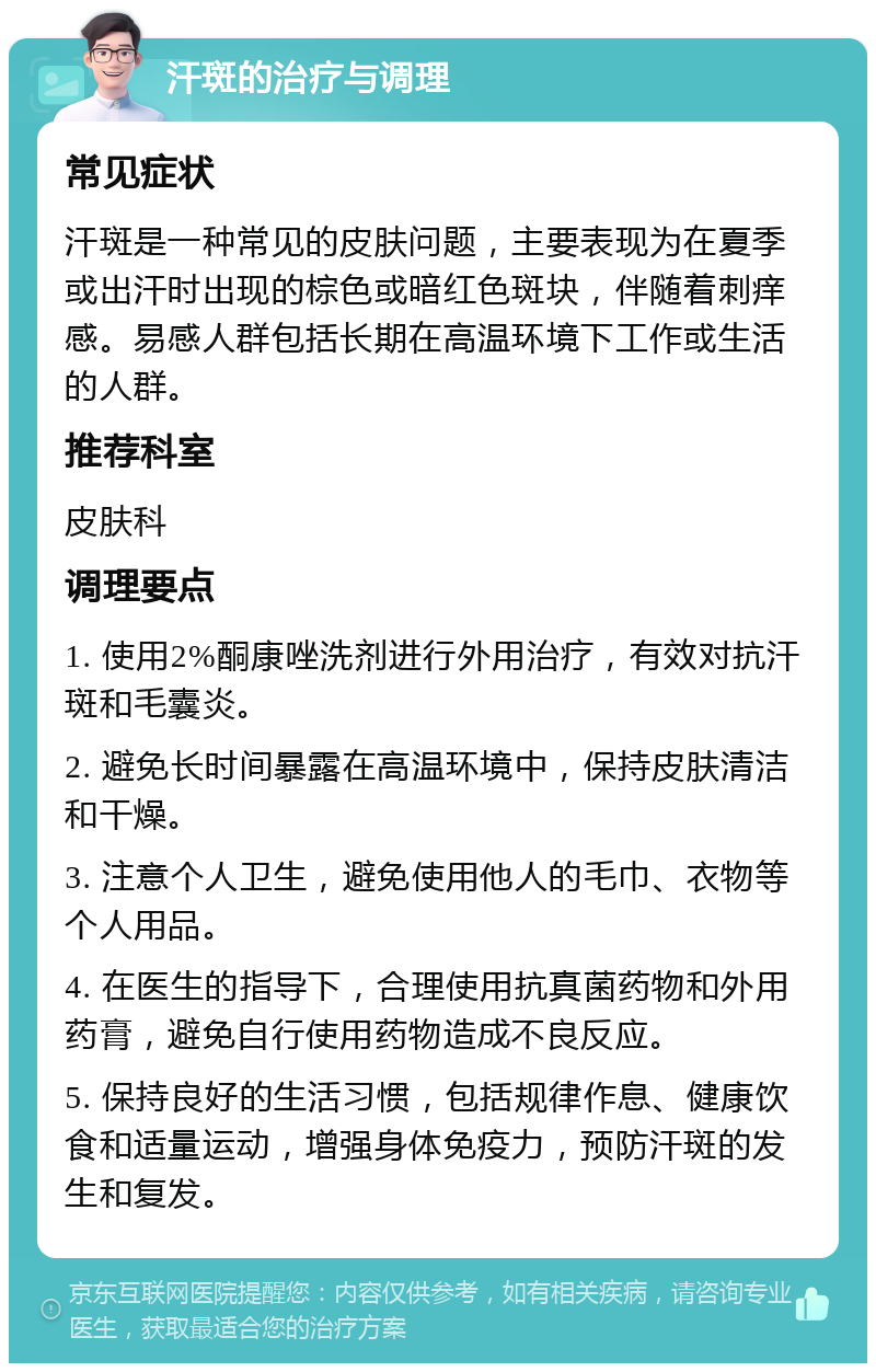 汗斑的治疗与调理 常见症状 汗斑是一种常见的皮肤问题，主要表现为在夏季或出汗时出现的棕色或暗红色斑块，伴随着刺痒感。易感人群包括长期在高温环境下工作或生活的人群。 推荐科室 皮肤科 调理要点 1. 使用2%酮康唑洗剂进行外用治疗，有效对抗汗斑和毛囊炎。 2. 避免长时间暴露在高温环境中，保持皮肤清洁和干燥。 3. 注意个人卫生，避免使用他人的毛巾、衣物等个人用品。 4. 在医生的指导下，合理使用抗真菌药物和外用药膏，避免自行使用药物造成不良反应。 5. 保持良好的生活习惯，包括规律作息、健康饮食和适量运动，增强身体免疫力，预防汗斑的发生和复发。