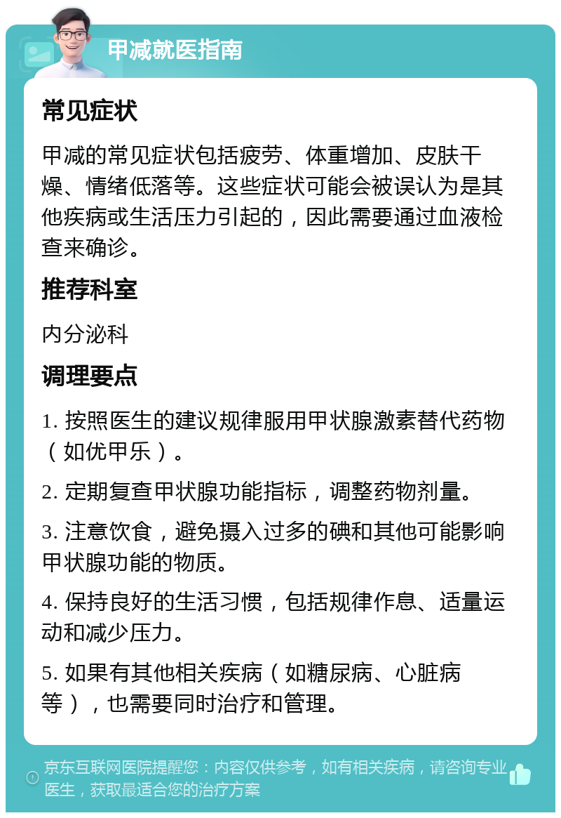 甲减就医指南 常见症状 甲减的常见症状包括疲劳、体重增加、皮肤干燥、情绪低落等。这些症状可能会被误认为是其他疾病或生活压力引起的，因此需要通过血液检查来确诊。 推荐科室 内分泌科 调理要点 1. 按照医生的建议规律服用甲状腺激素替代药物（如优甲乐）。 2. 定期复查甲状腺功能指标，调整药物剂量。 3. 注意饮食，避免摄入过多的碘和其他可能影响甲状腺功能的物质。 4. 保持良好的生活习惯，包括规律作息、适量运动和减少压力。 5. 如果有其他相关疾病（如糖尿病、心脏病等），也需要同时治疗和管理。