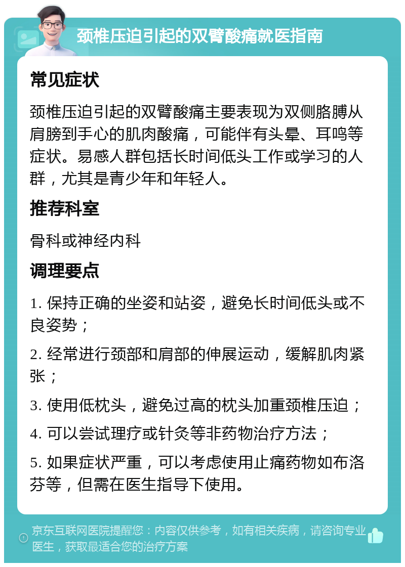 颈椎压迫引起的双臂酸痛就医指南 常见症状 颈椎压迫引起的双臂酸痛主要表现为双侧胳膊从肩膀到手心的肌肉酸痛，可能伴有头晕、耳鸣等症状。易感人群包括长时间低头工作或学习的人群，尤其是青少年和年轻人。 推荐科室 骨科或神经内科 调理要点 1. 保持正确的坐姿和站姿，避免长时间低头或不良姿势； 2. 经常进行颈部和肩部的伸展运动，缓解肌肉紧张； 3. 使用低枕头，避免过高的枕头加重颈椎压迫； 4. 可以尝试理疗或针灸等非药物治疗方法； 5. 如果症状严重，可以考虑使用止痛药物如布洛芬等，但需在医生指导下使用。