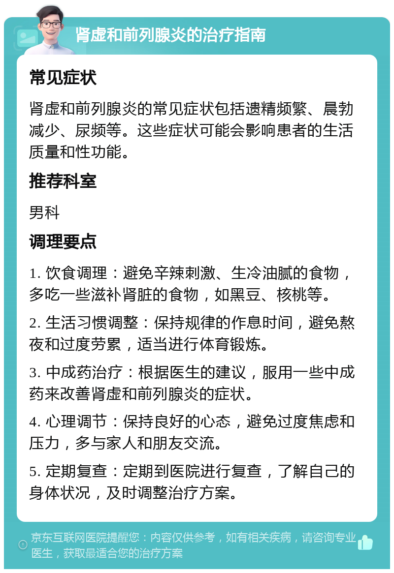 肾虚和前列腺炎的治疗指南 常见症状 肾虚和前列腺炎的常见症状包括遗精频繁、晨勃减少、尿频等。这些症状可能会影响患者的生活质量和性功能。 推荐科室 男科 调理要点 1. 饮食调理：避免辛辣刺激、生冷油腻的食物，多吃一些滋补肾脏的食物，如黑豆、核桃等。 2. 生活习惯调整：保持规律的作息时间，避免熬夜和过度劳累，适当进行体育锻炼。 3. 中成药治疗：根据医生的建议，服用一些中成药来改善肾虚和前列腺炎的症状。 4. 心理调节：保持良好的心态，避免过度焦虑和压力，多与家人和朋友交流。 5. 定期复查：定期到医院进行复查，了解自己的身体状况，及时调整治疗方案。